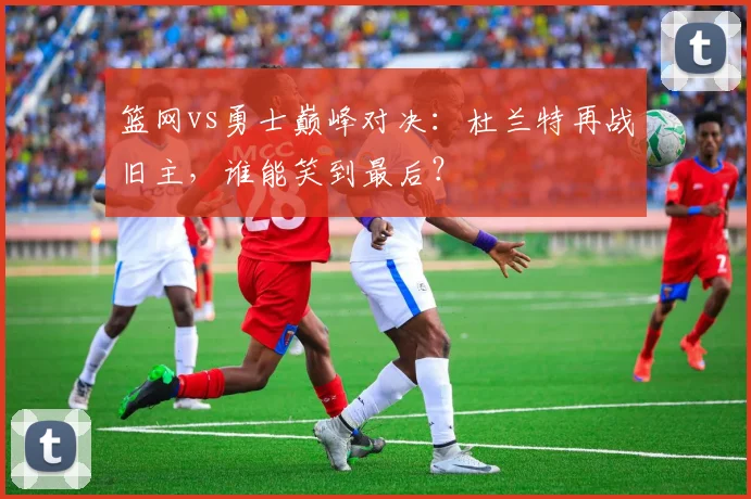 篮网vs勇士巅峰对决：杜兰特再战旧主，谁能笑到最后？