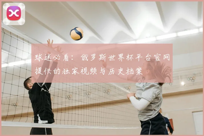 球迷必看：俄罗斯世界杯平台官网提供的独家视频与历史档案