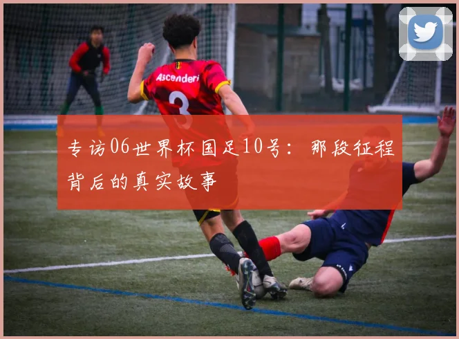 专访06世界杯国足10号:那段征程背后的真实故事