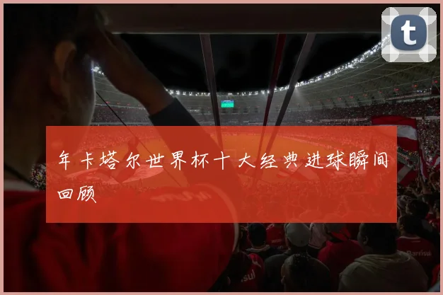 年卡塔尔世界杯十大经典进球瞬间回顾