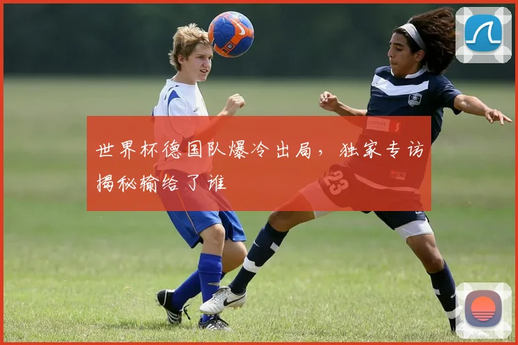 世界杯德国队爆冷出局，独家专访揭秘输给了谁