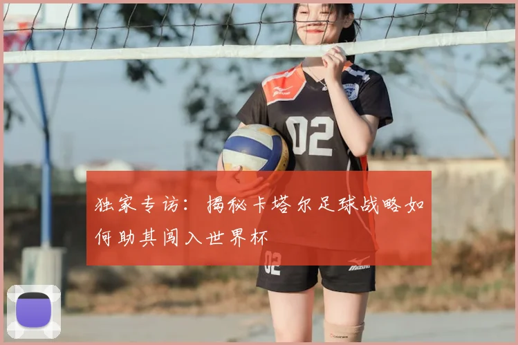 独家专访：揭秘卡塔尔足球战略如何助其闯入世界杯