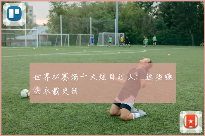 世界杯赛场十大炫目过人:这些镜头永载史册