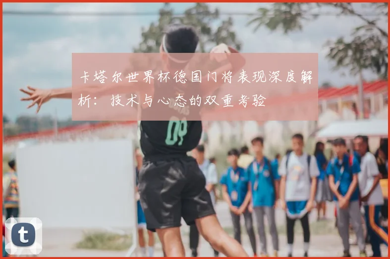 卡塔尔世界杯德国门将表现深度解析：技术与心态的双重考验