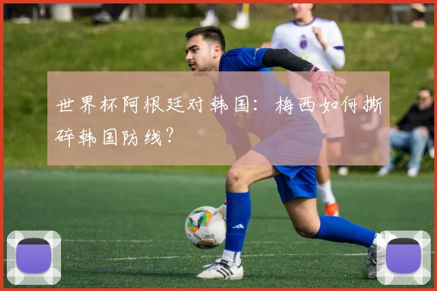 世界杯阿根廷对韩国:梅西如何撕碎韩国防线?