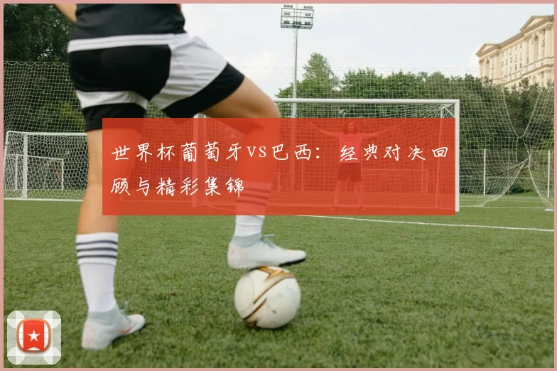 世界杯葡萄牙vs巴西:经典对决回顾与精彩集锦