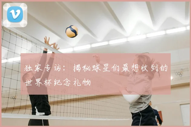 独家专访：揭秘球星们最想收到的世界杯纪念礼物