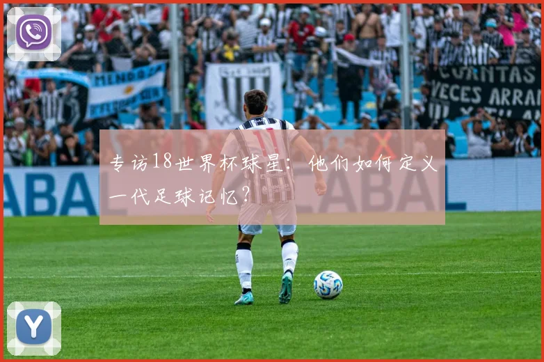 专访18世界杯球星:他们如何定义一代足球记忆?