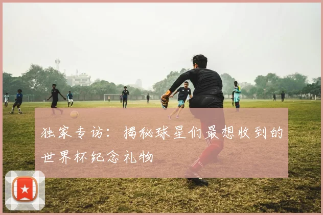 独家专访：揭秘球星们最想收到的世界杯纪念礼物