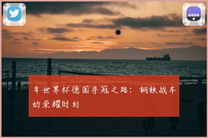 年世界杯德国夺冠之路:钢铁战车的荣耀时刻