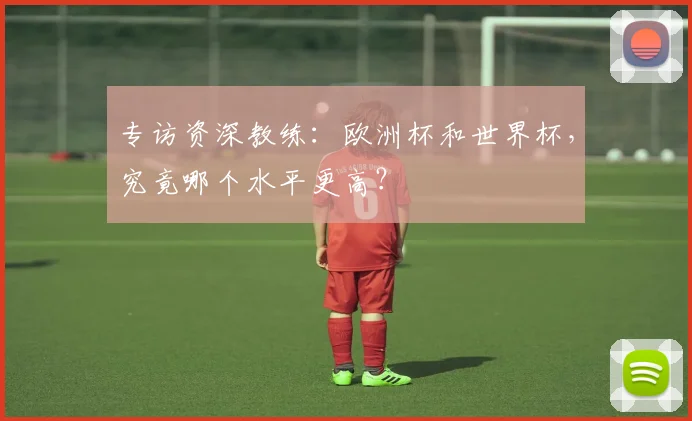 专访资深教练:欧洲杯和世界杯,究竟哪个水平更高?
