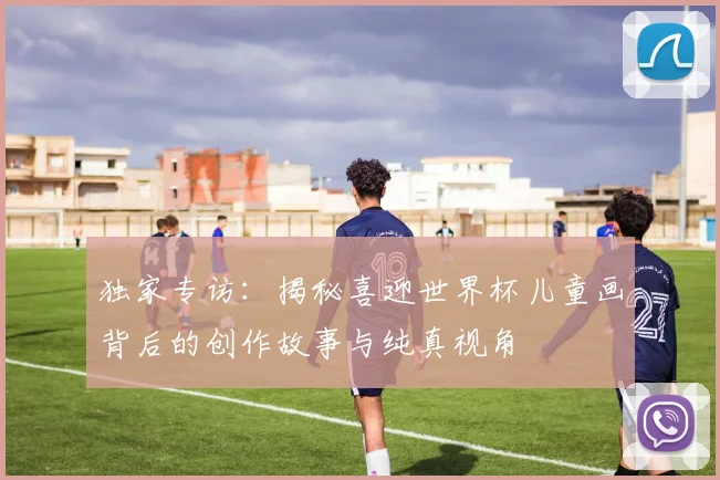 独家专访：揭秘喜迎世界杯儿童画背后的创作故事与纯真视角