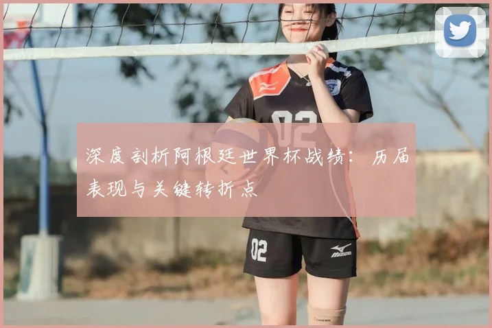 深度剖析阿根廷世界杯战绩:历届表现与关键转折点