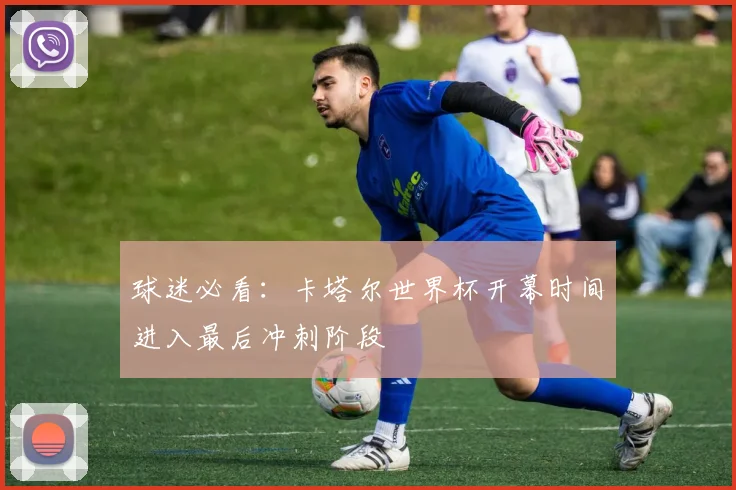 球迷必看：卡塔尔世界杯开幕时间进入最后冲刺阶段