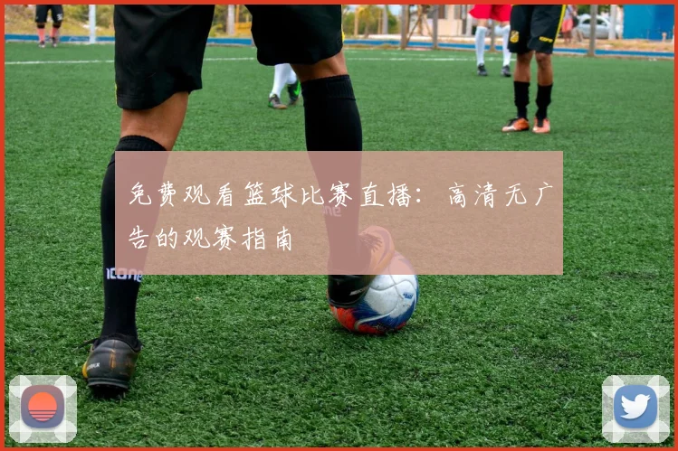 免费观看篮球比赛直播：高清无广告的观赛指南
