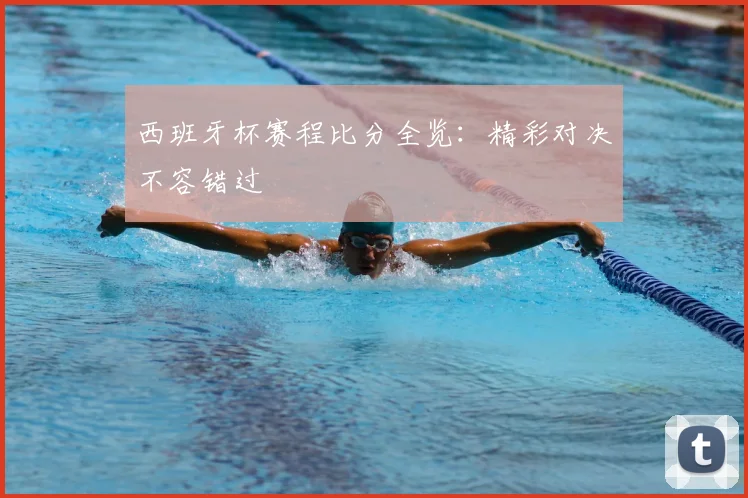 西班牙杯赛程比分全览:精彩对决不容错过