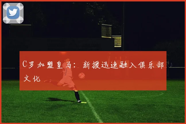 C罗加盟皇马：新援迅速融入俱乐部文化