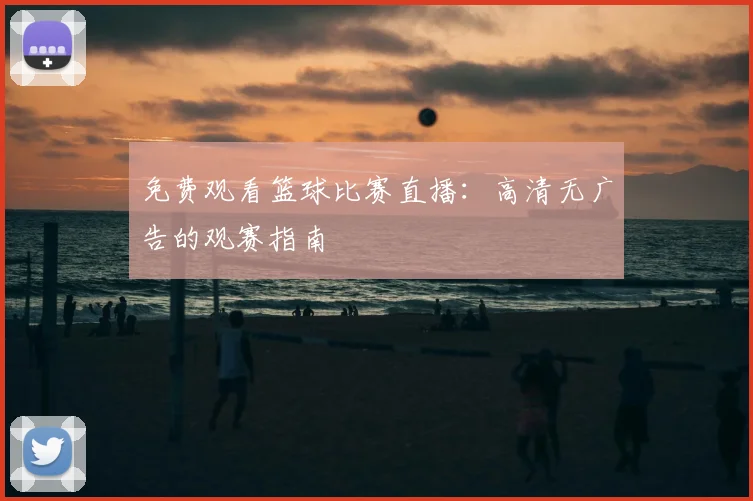 免费观看篮球比赛直播：高清无广告的观赛指南
