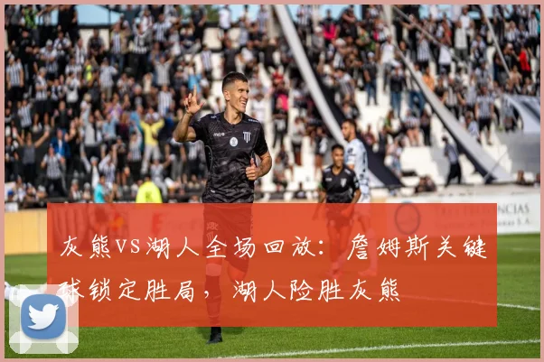 灰熊vs湖人全场回放：詹姆斯关键球锁定胜局，湖人险胜灰熊