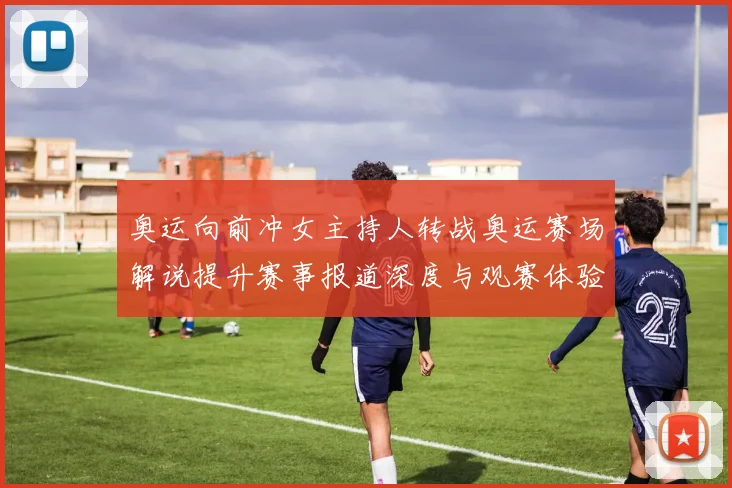 奥运向前冲女主持人转战奥运赛场解说提升赛事报道深度与观赛体验
