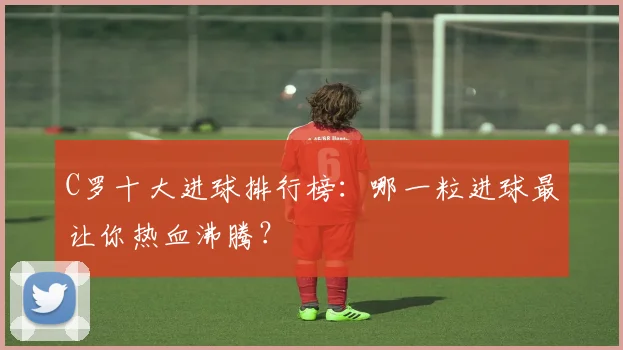 C罗十大进球排行榜:哪一粒进球最让你热血沸腾?