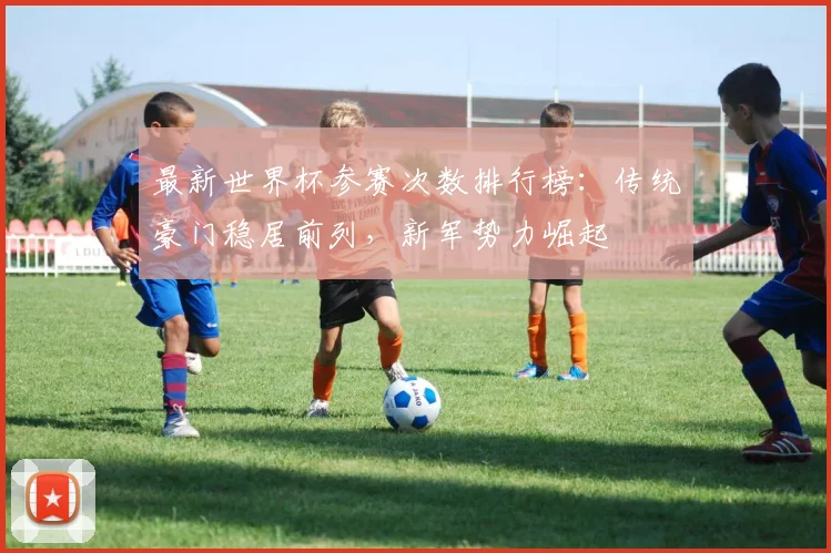 最新世界杯参赛次数排行榜：传统豪门稳居前列，新军势力崛起