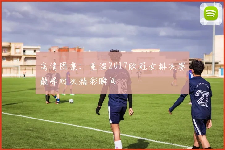 高清图集：重温2017欧冠女排决赛巅峰对决精彩瞬间
